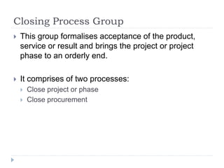Closing Process Group
 This group formalises acceptance of the product,
service or result and brings the project or project
phase to an orderly end.
 It comprises of two processes:
 Close project or phase
 Close procurement
 