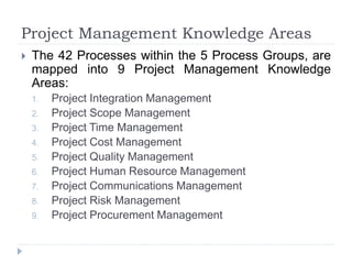 Project Management Knowledge Areas
 The 42 Processes within the 5 Process Groups, are
mapped into 9 Project Management Knowledge
Areas:
1. Project Integration Management
2. Project Scope Management
3. Project Time Management
4. Project Cost Management
5. Project Quality Management
6. Project Human Resource Management
7. Project Communications Management
8. Project Risk Management
9. Project Procurement Management
 