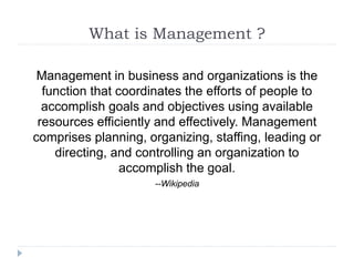 What is Management ?
Management in business and organizations is the
function that coordinates the efforts of people to
accomplish goals and objectives using available
resources efficiently and effectively. Management
comprises planning, organizing, staffing, leading or
directing, and controlling an organization to
accomplish the goal.
--Wikipedia
 