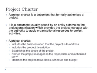 Project Charter
 A project charter is a document that formally authorises a
project.
 It is a document usually issued by an entity external to the
project organization which provides the project manager with
the authority to apply organisational resources to project
activities.
 A project charter:
 Includes the business need that the project is to address
 Includes the product description
 Establishes the scope of the project
 Names the project manager as the responsible and authorised
party
 Identifies the project deliverables, schedule and budget
 