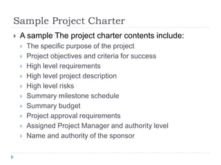 Sample Project Charter
 A sample The project charter contents include:
 The specific purpose of the project
 Project objectives and criteria for success
 High level requirements
 High level project description
 High level risks
 Summary milestone schedule
 Summary budget
 Project approval requirements
 Assigned Project Manager and authority level
 Name and authority of the sponsor
 