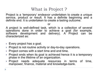 What is Project ?
Project is a ‘temporary’ endeavor undertaken to create a unique
service, product or result. It has a definite beginning and a
definite end. It is undertaken to create a lasting outcome.
or
A project is well-defined task, which is a collection of several
operations done in order to achieve a goal (for example,
software development and delivery). A Project can be
characterized as:
 Every project has a goal.
 Project is not routine activity or day-to-day operations.
 Project comes with a start time and end time.
 Project ends when its goal is achieved hence it is a temporary
phase in the lifetime of an organization.
 Project needs adequate resources in terms of time,
manpower, finance, material and knowledge-bank.
 