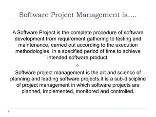 Software Project Management is….
A Software Project is the complete procedure of software
development from requirement gathering to testing and
maintenance, carried out according to the execution
methodologies, in a specified period of time to achieve
intended software product.

Software project management is the art and science of
planning and leading software projects.It is a sub-discipline
of project management in which software projects are
planned, implemented, monitored and controlled.
 