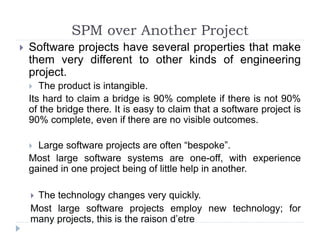  Software projects have several properties that make
them very different to other kinds of engineering
project.
 The product is intangible.
Its hard to claim a bridge is 90% complete if there is not 90%
of the bridge there. It is easy to claim that a software project is
90% complete, even if there are no visible outcomes.
 Large software projects are often “bespoke”.
Most large software systems are one-off, with experience
gained in one project being of little help in another.
 The technology changes very quickly.
Most large software projects employ new technology; for
many projects, this is the raison d’etre
SPM over Another Project
 