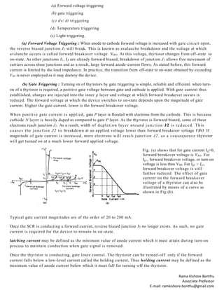 Rama Kishore Bonthu
Associate Professor
E-mail: ramkishore.bonthu@gmail.com
(a) Forward voltage triggering
(b) gate triggering
(c) dv/ dt triggering
(d) Temperature triggering
(e) Light triggering.
(a) Forward Voltage Triggering : When anode to cathode forward voltage is increased with gate circuit open,
the reverse biased junction J2 will break. This is known as avalanche breakdown and the voltage at which
avalanche occurs is called forward breakover voltage VBO. At this voltage, thyristor changes from off-state to
on-state. As other junctions J1, J3 are already forward biased, breakdown of junction J2 allows free movement of
carriers across three junctions and as a result, large forward anode-current flows. As stated before, this forward
current is limited by the load impedance. In practice, the transition from off-state to on-state obtained by exceeding
VB0 is never employed as it may destroy the device.
(b) Gate Triggering : Turning on of thyristors by gate triggering is simple, reliable and efficient. when turn-
on of a thyristor is required, a positive gate voltage between gate and cathode is applied. With gate current thus
established, charges are injected into the inner p layer and voltage at which forward breakover occurs is
reduced. The forward voltage at which the device switches to on-state depends upon the magnitude of gate
current. Higher the gate current, lower is the forward breakover voltage.
When positive gate current is applied, gate P layer is flooded with electrons from the cathode. This is because
cathode N layer is heavily doped as compared to gate P layer. As the thyristor is forward biased, some of these
electrons reach junction J2. As a result, width of depletion layer around junction J2 is reduced. This
causes the junction J2 to breakdown at an applied voltage lower than forward breakover voltage VBO. If
magnitude of gate current is increased, more electrons will reach junction J2, as a consequence thyristor
will get turned on at a much lower forward applied voltage.
Fig. (a) shows that for gate current Ig=0,
forward breakover voltage is VBO. For
Ig1, forward breakover voltage, or turn-on
voltage is less than VB0. For Ig2 > Ig1,
forward breakover voltage is still
further reduced. The effect of gate
current on the forward breakover
voltage of a thyristor can also be
illustrated by means of a curve as
shown in Fig.(b).
Typical gate current magnitudes are of the order of 20 to 200 mA.
Once the SCR is conducting a forward current, reverse biased junction J2 no longer exists. As such, no gate
current is required for the device to remain in on-state.
latching current may be defined as the minimum value of anode current which it must attain during turn-on
process to maintain conduction when gate signal is removed.
Once the thyristor is conducting, gate loses control. The thyristor can be turned -off only if the forward
current falls below a low-level current called the holding current, Thus holding current may be defined as the
minimum value of anode current below which it must fall for turning-off the thyristor.
 