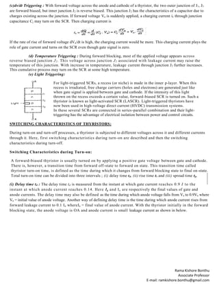Rama Kishore Bonthu
Associate Professor
E-mail: ramkishore.bonthu@gmail.com
(c)dv/dt Triggering : With forward voltage across the anode and cathode of a thyristor, the two outer junction of J1, J3
are forward biased, but inner junction J2 is reverse biased. This junction J2 has the characteristics of a capacitor due to
charges existing across the junction. If forward voltage Va is suddenly applied, a charging current ic through junction
capacitance Cj may turn on the SCR. Then charging current is
If the rate of rise of forward voltage dVa/dt is high, the charging current would be more. This charging current plays the
role of gate current and turns on the SCR even though gate signal is zero.
(d) Temperature Triggering : During forward blocking, most of the applied voltage appears across
reverse biased junction J2. This voltage across junction J2 associated with leakage current may raise the
temperature of this junction. With increase in temperature, leakage current through junction J2 further increases.
This cumulative process may turn on the SCR at some high temperature.
(e) Light Triggering:
For light-triggered SCRs, a recess (or niche) is made in the inner p-layer. When this
recess is irradiated, free charge carriers (holes and electrons) are generated just like
when gate signal is applied between gate and cathode. If the intensity of this light
thrown on the recess exceeds a certain value, forward-biased SCR is turned on. Such a
thyristor is known as light-activated SCR (LASCR). Light-triggered thyristors have
now been used in high-voltage direct current (HVDC) transmission systems.
In these several SCRs are connected in series-parallel combination and their light-
triggering has the advantage of electrical isolation between power and control circuits.
SWITCHING CHARACTERISTICS OF THYRISTORS:
During turn-on and turn-off processes, a thyristor is subjected to different voltages across it and different currents
through it. Here, first switching characteristics during turn-on are described and then the switching
characteristics during turn-off.
Switching Characteristics during Turn-on:
A forward-biased thyristor is usually turned on by applying a positive gate voltage between gate and cathode.
There is, however, a transition time from forward off-state to forward on state. This transition time called
thyristor turn-on time, is defined as the time during which it changes from forward blocking state to final on-state.
Total turn-on time can be divided into three intervals ; (i) delay time td, (ii) rise time tr and (iii) spread time tp,
(i) Delay time td : The delay time td is measured from the instant at which gate current reaches 0.9 I to the
instant at which anode current reaches 0.14. Here Ig and Ia are respectively the final values of gate and
anode currents. The delay time may also be defined as the time during which anode voltage falls from Va to 0.9Va where
Va = initial value of anode voltage. Another way of defining delay time is the time during which anode current rises from
forward leakage current to 0.1 Ia whereIa = final value of anode current. With the thyristor initially in the forward
blocking state, the anode voltage is OA and anode current is small leakage current as shown in below.
 