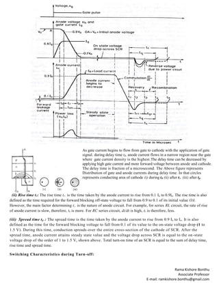 Rama Kishore Bonthu
Associate Professor
E-mail: ramkishore.bonthu@gmail.com
As gate current begins to flow from gate to cathode with the application of gate
signal. during delay time td, anode current flows in a narrow region near the gate
where gate current density is the highest.The delay time can be decreased by
applying high gate current and more forward voltage between anode and cathode.
The delay time is fraction of a microsecond. The Above figure represents
Distribution of gate and anode currents during delay time. In that circles
represents conducting area of cathode (i) during td (ii) after tr. (iii) after tp.
(ii) Rise time tr: The rise time tr. is the time taken by the anode current to rise from 0.1 Ia to 0.9Ia. The rise time is also
defined as the time required for the forward blocking off-state voltage to fall from 0.9 to 0.1 of its initial value OA.
However, the main factor determining t,. is the nature of anode circuit. For example, for series RL circuit, the rate of rise
of anode current is slow, therefore, tr is more. For RC series circuit, di/dt is high, tr is therefore, less.
(iii) Spread time tp : The spread time is the time taken by the anode current to rise from 0.9 Ia to Ia. It is also
defined as the time for the forward blocking voltage to fall from 0.1 of its value to the on-state voltage drop (1 to
1.5 V). During this time, conduction spreads over the entire cross-section of the cathode of SCR. After the
spread time, anode current attains steady state value and the voltage drop across SCR is equal to the on-state
voltage drop of the order of 1 to 1.5 V, shown above. Total turn-on time of an SCR is equal to the sum of delay time,
rise time and spread time.
Switching Characteristics during Turn-off:
 