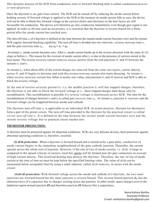 Rama Kishore Bonthu
Associate Professor
E-mail: ramkishore.bonthu@gmail.com
This dynamic process of the SCR from conduction state to forward blocking state is called commutation process
or turn-off process.
Once the thyristor is on, gate loses control. The SCR can be turned off by reducing the anode current below
holding current. If forward voltage is applied to the SCR at the moment its anode current falls to zero, the device
will not be able to block this forward voltage as the carriers (holes and electrons) in the four layers are still
favourable for conduction. The device will therefore go into conduction immediately even though gate signal is not
applied. In order to obviate such an occurrence, it is essential that the thyristor is reverse biased for a finite
period after the anode current has reached zero.
The turn-off time tq of a thyristor is defined as the time between the instant anode current becomes zero and the instant
SCR regains forward blocking capability. The turn-off time is divided into two intervals ; reverse recovery time t„
and the gate recovery time tgr. i.e, tq = trr + tgr.
At instant t1, anode current becomes zero. After t1, anode current builds up in the reverse direction with the same di/dt
slope as before t1. The reason for the reversal of anode current after t1 is due to the presence of carriers stored in the
four layers. The reverse recovery current removes excess carriers from the end junctions J1 and J3 between the
instants t1 and t3.
At instant t2, when about 60% of the stored charges are removed from the outer two layers, carrier density
across J1 and J3 begins to decrease and with this reverse recovery current also starts decaying. At instant t3,
when reverse recovery current has fallen to nearly zero value, end junctions J1 and J3 recover and SCR is able to
block the reverse voltage.
At the end of reverse recovery period (t3- t1), the middle junction J2 still has trapped charges, therefore,
the thyristor is not able to block the forward voltage at t3. these trapped charges must decay only by
recombination. This recombination is possible if a reverse voltage is maintained across SCR. The time for the
recombination of charges between t3 and t4 is called gate recovery time tgr. At instant t4, junction J2 recovers and the
forward voltage can be reapplied between anode and cathode.
The thyristor turn-off time tq is applicable to an individual SCR. In actual practice, thyristor (or thyristors)
form a part of the power circuit, The turn-off time provided to the thyristor by the practical circuit is called
circuit turn-off time tc. It is defined as the time between the instant anode current becomes zero and the
instant reverse voltage due to practical circuit reaches zero.
THYRISTOR PROTECTION:
A thyristor must be protected against all abnormal conditions. SCRs are very delicate devices, their protection against
abnormal operating conditions is, therefore, essential.
(i) di/dt protection: When a thyristor is forward biased and is turned on by a gate pulse, conduction of
anode current begins in the immediate neighbourhood of the gate-cathode junction. Thereafter, the current
spreads across the whole area of junction. However, if the rate of rise of anode current, i.e. di/dt, is large as
compared to the spread velocity of carriers, local hot spots will be formed near the gate connection on account
of high current density. This localised heating may destroy the thyristor. Therefore, the rate of rise of anode
current at the time of turn-on must be kept below the specified limiting value. The value of di/dt can be
maintained below acceptable limit by using a small inductor, called di/dt inductor, in series with the anode
circuit.
(ii)dv/dt protection: With forward voltage across the anode and cathode of a thyristor, the two outer
junctions are forward biased but the inner junction is reverse biased. This reverse biased junction J2, has the
characteristics of a capacitor due to charges existing across the junction. In other words, space-charges exist in the
depletion region around junction J2 and therefore junction J2 behaves like a capacitance.
 