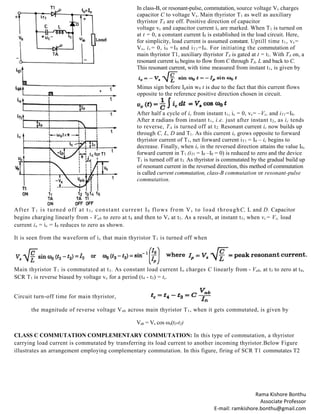 Rama Kishore Bonthu
Associate Professor
E-mail: ramkishore.bonthu@gmail.com
In class-B, or resonant-pulse, commutation, source voltage Vs charges
capacitor C to voltage Vs. Main thyristor T1 as well as auxiliary
thyristor TA are off. Positive direction of capacitor
voltage vc and capacitor current is are marked. When T1 is turned on
at t = 0, a constant current I0 is established in the load circuit. Here,
for simplicity, load current is assumed constant. Uptill time t1, vc=
Vs, ic= 0, i0 =I0 and iT1=I0. For initiating the commutation of
main thyristor T1, auxiliary thyristor TA is gated at t = t1. With TA on, a
resonant current i0 begins to flow from C through TA, L and back to C.
This resonant current, with time measured from instant t1, is given by
Minus sign before Ipsin w0 t is due to the fact that this current flows
opposite to the reference positive direction chosen in circuit.
After half a cycle of ic from instant t1, ic = 0, vc= –Vs, and iT1=I0.
After π radians from instant t1, i.e. just after instant t2, as ic tends
to reverse, TA is turned off at t2. Resonant current ic now builds up
through C, L, D and T1. As this current ic grows opposite to forward
thyristor current of T1, net forward current iT1 = I0 – ic begins to
decrease. Finally, when ic in the reversed direction attains the value I0,
forward current in T1 (iT1 = I0 –I0 = 0) is reduced to zero and the device
T1 is turned off at t3. As thyristor is commutated by the gradual build up
of resonant current in the reversed direction, this method of commutation
is called current commutation, class-B commutation or resonant-pulse
commutation.
After T1 is turned off at t3 , constant current I0 flows from Vs to load throughC, L and D. Capacitor
begins charging linearly from - Vab to zero at t4 and then to Vs at t5. As a result, at instant t5, when vc= Vs, load
current io = ic = I0 reduces to zero as shown.
It is seen from the waveform of ic that main thyristor T1 is turned off when
Main thyristor T1 is commutated at t3. As constant load current Io charges C linearly from - Vab, at t3 to zero at t4,
SCR T1 is reverse biased by voltage vc for a period (t4 - t3) = tc.
Circuit turn-off time for main thyristor,
the magnitude of reverse voltage Vab across main thyristor T1, when it gets commutated, is given by
Vab = Vs cos ωo(t3-t2)
CLASS C COMMUTATION COMPLEMENTARY COMMUTATION: In this type of commutation, a thyristor
carrying load current is commutated by transferring its load current to another incoming thyristor.Below Figure
illustrates an arrangement employing complementary commutation. In this figure, firing of SCR T1 commutates T2
 