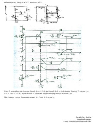 Rama Kishore Bonthu
Associate Professor
E-mail: ramkishore.bonthu@gmail.com
and subsequently, firing of SCR T2 would turn off T1.
When T1 is turned on at t=0, current through R1 is i1=Vs/R1 and through R2 is ic=Vs/R2, so that thyristor T1 current iT1 =
i1+ic = Vs(1/R1 + 1/R2) begins to flow. Capacitor C begins charging through R2 from vc=0.
The charging current through the circuit Vs, C and R2 is given by
 