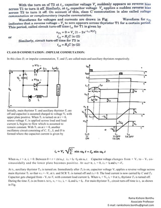 Rama Kishore Bonthu
Associate Professor
E-mail: ramkishore.bonthu@gmail.com
CLASS D COMMUTATION : IMPULSE COMMUTATION:
In this class D, or impulse commutation, T1 and TA are called main and auxiliary thyristors respectively.
Initially, main thyristor T1 and auxiliary thyristor TA are
off and capacitor is assumed charged to voltage Vs with
upper plate positive. When T1 is turned on at t = 0,
source voltage Vs is applied across load and load
current I0 begins to flow which is assumed to
remain constant. With T1 on at t = 0, another
oscillatory circuit consisting of C, T1., L and D is
formed where the capacitor current is given by
When ωo t = π, ic = 0. Between 0 < t < (π/ωo), iT1 = I0 +Ip sin ωo t. Capacitor voltage changes from + Vs to - Vs co-
sinusoidally and the lower plate becomes positive. At ω0t=π, ic = 0, iT1 = I0 and vc= -Vs.
At t1, auxiliary thyristor TA is turned on. Immediately after TA is on, capacitor voltage Vs applies a reverse voltage across
main thyristor T1 so that vT1 = -Vs at t1 and SCR T1 is turned off and iT1= 0. The load current is now carried by C and TA.
Capacitor gets charged from - Vs to Vs with constant load current I0. When vc = Vs, ic = 0 at t2, thyristor TA is turned off.
During the time TA is on from t1 to t2, vc = vT1, ic = -I0 and i0 = I0 . For main thyristor T1, circuit turn-off time is tc, as shown
in Fig.
 