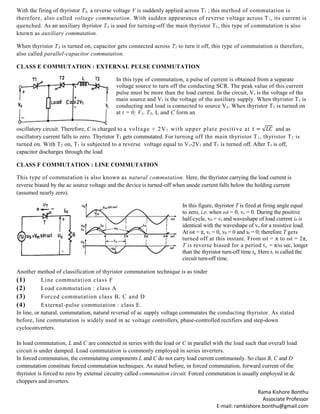 Rama Kishore Bonthu
Associate Professor
E-mail: ramkishore.bonthu@gmail.com
With the firing of thyristor TA, a reverse voltage V is suddenly applied across T1 ; this method of commutation is
therefore, also called voltage commutation. With sudden appearance of reverse voltage across T1, its current is
quenched. As an auxiliary thyristor TA is used for turning-off the main thyristor T1, this type of commutation is also
known as auxiliary commutation.
When thyristor TA is turned on, capacitor gets connected across T1 to turn it off, this type of commutation is therefore,
also called parallel-capacitor commutation.
CLASS E COMMUTATION : EXTERNAL PULSE COMMUTATION
In this type of commutation, a pulse of current is obtained from a separate
voltage source to turn off the conducting SCR. The peak value of this current
pulse must be more than the load current. In the circuit, Vs is the voltage of the
main source and VI is the voltage of the auxiliary supply. When thyristor T1 is
conducting and load is connected to source Vs. When thyristor T3 is turned on
at t = 0; V1, T3, L and C form an
oscillatory circuit. Therefore, C is charged to a voltage + 2V1 with upper plate positive at 𝑡 = √𝐿𝐶 and as
oscillatory current falls to zero. Thyristor T3 gets commutated. For turning off the main thyristor T1, thyristor T2 is
turned on. With T2 on, T1 is subjected to a reverse voltage equal to Vs-2V1 and T1 is turned off. After T1 is off,
capacitor discharges through the load
CLASS F COMMUTATION : LINE COMMUTATION
This type of commutation is also known as natural commutation. Here, the thyristor carrying the load current is
reverse biased by the ac source voltage and the device is turned-off when anode current falls below the holding current
(assumed nearly zero).
In this figure, thyristor T is fired at firing angle equal
to zero, i.e. when ωt = 0, vs = 0. During the positive
half-cycle, v0 = vs and waveshape of load current i0 is
identical with the waveshape of vo for a resistive load.
At ωt = π, vs = 0, v0 = 0 and i0 = 0; therefore T gets
turned off at this instant. From ωt = π to ωt = 2π,
T is reverse biased for a period tc = π/ω sec, longer
than the thyristor turn-off time tq. Here tc is called the
circuit turn-off time.
Another method of classification of thyristor commutation technique is as tinder
(1) Line commutation class F
(2) Load commutation : class A
(3) Forced commutation class B, C and D
(4) External-pulse commutation : class E.
In line, or natural, commutation, natural reversal of ac supply voltage commutates the conducting thyristor. As stated
before, line commutation is widely used in ac voltage controllers, phase-controlled rectifiers and step-down
cycloconverters.
In load commutation, L and C are connected in series with the load or C in parallel with the load such that overall load
circuit is under damped. Load commutation is commonly employed in series inverters.
In forced commutation, the commutating components L and C do not carry load current continuously. So class B, C and D
commutation constitute forced commutation techniques. As stated before, in forced commutation, forward current of the
thyristor is forced to zero by external circuitry called commutation circuit. Forced commutation is usually employed in dc
choppers and inverters.
 