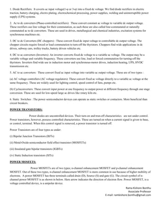 Rama Kishore Bonthu
Associate Professor
E-mail: ramkishore.bonthu@gmail.com
1. Diode Rectifiers: It coverts ac input voltage(1-φ or 3-φ) into a fixed dc voltage. We find diode rectifiers in electric
traction, battery charging, electro plating, electrochemical processing, power supplies, welding and uninterruptible power
supply (UPS) systems.
2. Ac to dc converters (Phase-controlled rectifiers): These convert constant ac voltage to variable dc output voltage.
These rectifiers use line voltage for their commutation, as such these are also called line-commutated or naturally
commutated ac to dc converters. These are used in drives, metallurgical and chemical industries, excitation systems for
synchronous machines etc.
3. DC to dc Converters (DC choppers) : These convert fixed dc input voltage to controllable dc output voltage. The
chopper circuits require forced or load commutation to turn-off the thyristors. Choppers find wide applications in dc
drives, subway cars, trolley trucks, battery driven vehicles etc.
4. DC to ac converters (Inverters): An inverter converts fixed dc voltage to a variable ac voltage. The output may be a
variable voltage and variable frequency. These converters use line, load or forced commutation for turning-off the
thyristors. Inverters find wide use in induction motor and synchronous-motor drives, induction heating, UPS, HVDC
transmission etc.
5. AC to ac converters: These convert fixed ac input voltage into variable ac output voltage. These are of two types :
(a) AC voltage controllers (AC voltage regulators): These convert fixed ac voltage directly to a variable ac voltage at the
same frequency. These are widely used for lighting control, speed control of fans, pumps etc.
(b) Cycloconverters: These convert input power at one frequency to output power at different frequency through one stage
conversion. These are used for low-speed large ac drives like rotary kiln etc.
6. Static Switches : The power semiconductor devices can operate as static switches or contactors. More beneficial than
circuit breakers.
POWER TRANSISTORS:
Power diodes are uncontrolled devices. Their turn-on and trun-off characteristics are not under control.
Power transistors, however, possess controlled characteristics. These are turned on when a current signal is given to base,
or control, terminal. When this control signal is removed, a power transistor is turned off.
Power Transistors are of four types as under:
(i) Bipolar Junction Transistors (BJTs)
(ii) Metal-Oxide-semiconductor field effect transistor (MOSFETs)
(iii) Insulated gate bipolar transistors (IGBTs)
(iv) Static Induction transistors (SITs)
POWER MOSFETS:
Power MOSFETs are of two types; n-channel enhancement MOSFET and p-channel enhancement
MOSFET. Out of these two types, n-channel enhancement MOSFET is more common in use because of higher mobility of
electrons. A power MOSFET has three terminals called drain (D), Source (S) and gate (G). The circuit symbol of n-
channel power MOSFET is as shown in below. Here arrow indicates the direction of electron flow. Power MOSFET, is a
voltage controlled device, is a unipolar device.
 