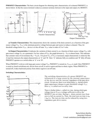 Rama Kishore Bonthu
Associate Professor
E-mail: ramkishore.bonthu@gmail.com
PMOSFET Characteristics: The basic circuit diagram for obtaining static characteristics of n-channel PMOSFET, is
shown below. In that the source terminal is taken as common terminal, between in the input and output of a MOSFET.
Transfer Characteristics
Output Characteristics
a) Transfer Characteristics: This characteristic shows the variation of the drain current ID as a function of the gate-
source voltage VGS. VGST is the minimum positive voltage between gate and source to induce n-channel. Thus, for
threshold voltage below VGST , device is in the off state. VGST value is order of 2 to 3 volts.
b) Output Characteristics: It indicates the variation of drain current ID as a function of drain source voltage VDS, with
gate-source voltage VGS as a parameter. For low values of VDS, the graph between ID – VDS is almost linear. This indicates
that constant value of on-resistance RDS = VDS/ID . For given VGS, if VDS is increased, output characteristic is relatively flat.
A load line intersects the output characteristics at ‘A’ and ‘B’. Here ‘A’ indicates fully on condition and ‘B’ fully off-state.
PMOSFET operates as a switch either at ‘A’ or at ‘B’.
When PMOSFET is driven with large gate-source voltage VGS, PMOSFET is turned on, VDS.ON is small. Here PMOSFET
is acted as closed switch(turn-on), driven from cut-off, to active region and then to ohmic region. When PMOSFET is
turned-off, it takes backward journey from ohmic region to cut-off state.
Switching Characteristics:
The switching characteristics of a power MOSFET are
influenced to a large extent by the internal capacitance
of the device and the internal impedance of the gate drive
circuit. At turn-on, there is an initial delay tdr, during which
input capacitance charges to gate threshold voltage VGST.
Here tdn. is called turn-on delay time.
There is further delay tr, called rise time, during which gate
voltage rises to VGSP, a voltage sufficient to drive the
MOSFET into on state. During tr., drain current rises from
zero to full on current ID. Thus, the total turn-on time is ton
= tdn+ tr. The turn-on time can be reduced by using low-
impedance gate drive source.
 