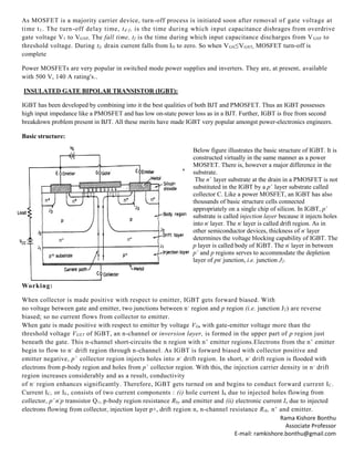 Rama Kishore Bonthu
Associate Professor
E-mail: ramkishore.bonthu@gmail.com
As MOSFET is a majority carrier device, turn-off process is initiated soon after removal of gate voltage at
time t1. The turn-off delay time, td f, is the time during which input capacitance dishrages from overdrive
gate voltage V1 to VGSP. The fall time, tf is the time during which input capacitance discharges from VGSP to
threshold voltage. During tf, drain current falls from ID to zero. So when VGS≤VGST, MOSFET turn-off is
complete
Power MOSFETs are very popular in switched mode power supplies and inverters. They are, at present, available
with 500 V, 140 A rating's..
INSULATED GATE BIPOLAR TRANSISTOR (IGBT):
IGBT has been developed by combining into it the best qualities of both BJT and PMOSFET. Thus an IGBT possesses
high input impedance like a PMOSFET and has low on-state power loss as in a BJT. Further, IGBT is free from second
breakdown problem present in BJT. All these merits have made IGBT very popular amongst power-electronics engineers.
Basic structure:
Below figure illustrates the basic structure of IGBT. It is
constructed virtually in the same manner as a power
MOSFET. There is, however a major difference in the
substrate.
The n+
layer substrate at the drain in a PMOSFET is not
substituted in the IGBT by a p+
layer substrate called
collector C. Like a power MOSFET, an IGBT has also
thousands of basic structure cells connected
appropriately on a single chip of silicon. In IGBT, p+
substrate is called injection layer because it injects holes
into n-
layer. The n-
layer is called drift region. As in
other semiconductor devices, thickness of n-
layer
determines the voltage blocking capability of IGBT. The
p layer is called body of IGBT. The n-
layer in between
p+
and p regions serves to accommodate the depletion
layer of pn-
junction, i.e. junction J2.
Working:
When collector is made positive with respect to emitter, IGBT gets forward biased. With
no voltage between gate and emitter, two junctions between n-
region and p region (i.e. junction J2) are reverse
biased; so no current flows from collector to emitter.
When gate is made positive with respect to emitter by voltage VG, with gate-emitter voltage more than the
threshold voltage VGET of IGBT, an n-channel or inversion layer, is formed in the upper part of p region just
beneath the gate. This n-channel short-circuits the n region with n+
emitter regions.Electrons from the n+
emitter
begin to flow to n-
drift region through n-channel. As IGBT is forward biased with collector positive and
emitter negative, p+
collector region injects holes into n-
drift region. In short, n-
drift region is flooded with
electrons from p-body region and holes from p+
collector region. With this, the injection carrier density in n-
drift
region increases considerably and as a result, conductivity
of n-
region enhances significantly. Therefore, IGBT gets turned on and begins to conduct forward current IC.
Current IC, or IE, consists of two current components : (i) hole current Ih due to injected holes flowing from
collector, p+
n-
p transistor Q1, p-body region resistance Rby and emitter and (ii) electronic current Ie due to injected
electrons flowing from collector, injection layer p+, drift region n, n-channel resistance Rth, n+
and emitter.
 