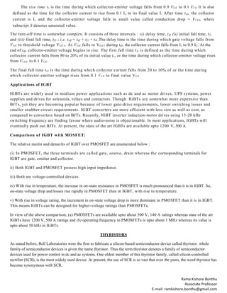 Rama Kishore Bonthu
Associate Professor
E-mail: ramkishore.bonthu@gmail.com
The rise time tr is the time during which collector-emitter voltage falls from 0.9 VCE to 0.1 VCE It is also
defined as the time for the collector current to rise from 0.1 Ic to its final value I. After time ton, the collector
current is Ic and the collector-emitter voltage falls to small value called conduction drop = VCES, where
subscript S denotes saturated value.
The turn-off time is somewhat complex. It consists of three intervals : (i) delay time, tdf (ii) initial fall time, tf1
and (iii) final fall time, tf2 ; i.e. toff = tdf + tf1.+ tf2.The delay time is the time during which gate voltage falls from
VGE to threshold voltage VGET. As VGE falls to VGET during tdf, the collector current falls from Ic to 0.9 IC. At the
end of tdf, collector-emitter voltage begins to rise. The first fall time tfi is defined as the time during which
collector current falls from 90 to 20% of its initial value ic, or the time during which collector-emitter voltage rises
from VCES to 0.1 VCE.
The final fall time tt2 is the time during which collector current falls from 20 to 10% of or the time during
which collector-emitter voltage rises from 0.1 VCE to final value VCE.
Applications of IGBT
IGBTs are widely used in medium power applications such as dc and ac motor drives, UPS systems, power
supplies and drives for solenoids, relays and contactors. Though. IGBTs are somewhat more expensive than
BJTs, yet they are becoming popular because of lower gate-drive requirements, lower switching losses and
smaller snubber circuit requirements. IGBT converters are more efficient with less size as well as cost, as
compared to converters based on BJTs. Recently, IGBT inverter induction-motor drives using 15-20 kHz
switching frequency are finding favour where audio-noise is objectionable. In most applications, IGBTs will
eventually push out BJTs. At present, the state of the art IGBTs are available upto 1200 V, 500 A.
Comparison of IGBT with MOSFET:
The relative merits and demerits of IGBT over PMOSFET are enumerated below :
(i) In PMOSFET, the three terminals are called gate, source, drain whereas the corresponding terminals for
IGBT are gate, emitter and collector.
ii) Both IGBT and PMOSFET possess high input impedance.
iii) Both are voltage-controlled devices.
iv) With rise in temperature, the increase in on-state resistance in PMOSFET is much pronounced than it is in IGBT. So,
on-state voltage drop and losses rise rapidly in PMOSFET than in IGBT, with rise in temperature.
v) With rise in voltage rating, the increment in on-state voltage drop is more dominant in PMOSFET than it is in IGBT.
This means IGBTs can be designed for higher-voltage ratings than PMOSFETs.
In view of the above comparison, (a) PMOSFETs are available upto about 500 V, 140 A ratings whereas state of the art
IGBTs have 1200 V, 500 A ratings and (b) operating frequency in PMOSFETs is upto about 1 MHz whereas its value is
upto about 50 kHz in IGBTs.
THYRISTORS
As stated before, Bell Laboratories were the first to fabricate a silicon-based semiconductor device called thyristor. whole
family of semiconductor devices is given the name thyristor. Thus the term thyristor denotes a family of semiconductor
devices used for power control in dc and ac systems. One oldest member of this thyristor family, called silicon-controlled
rectifier (SCR), is the most widely used device. At present, the use of SCR is so vast that over the years, the word thyristor has
become synonymous with SCR.
 