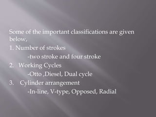 Some of the important classifications are given
below,
1. Number of strokes
-two stroke and four stroke
2. Working Cycles
-Otto ,Diesel, Dual cycle
3. Cylinder arrangement
-In-line, V-type, Opposed, Radial
 