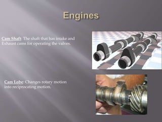 Cam Shaft: The shaft that has intake and
Exhaust cams for operating the valves.
Cam Lobe: Changes rotary motion
into reciprocating motion.
 