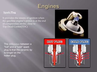 It provides the means of ignition when
the gasoline engine’s piston is at the end
of compression stroke, close to
Top Dead Center(TDC)
Spark Plug
The difference between a
"hot" and a "cold" spark
plug is that the ceramic tip
is longer on the
hotter plug.
 