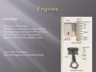 Piston Rings
Four stroke: Three rings
Top two are compression rings (sealing
the compression pressure in the cylinder)
and the third is an oil ring (scrapes
excessive oil from the cylinder walls)
Two Stroke: Two Rings
Both the rings are Compression rings.
 