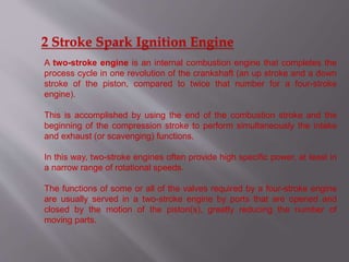 2 Stroke Spark Ignition Engine
A two-stroke engine is an internal combustion engine that completes the
process cycle in one revolution of the crankshaft (an up stroke and a down
stroke of the piston, compared to twice that number for a four-stroke
engine).
This is accomplished by using the end of the combustion stroke and the
beginning of the compression stroke to perform simultaneously the intake
and exhaust (or scavenging) functions.
In this way, two-stroke engines often provide high specific power, at least in
a narrow range of rotational speeds.
The functions of some or all of the valves required by a four-stroke engine
are usually served in a two-stroke engine by ports that are opened and
closed by the motion of the piston(s), greatly reducing the number of
moving parts.
 