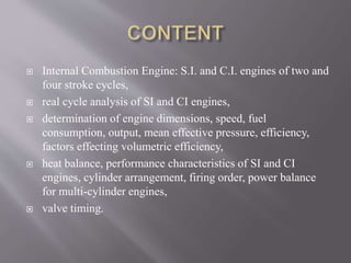  Internal Combustion Engine: S.I. and C.I. engines of two and
four stroke cycles,
 real cycle analysis of SI and CI engines,
 determination of engine dimensions, speed, fuel
consumption, output, mean effective pressure, efficiency,
factors effecting volumetric efficiency,
 heat balance, performance characteristics of SI and CI
engines, cylinder arrangement, firing order, power balance
for multi-cylinder engines,
 valve timing.
 