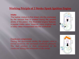 Working Priciple of 2 Stroke Spark Ignition Engine
Intake
The fuel/air mixture is first drawn into the crankcase
by the vacuum that is created during the upward
stroke of the piston. The illustrated engine features
a poppet intake valve; however, many engines use
a rotary value incorporated into the crankshaft.
Crankcase compression
During the downward stroke, the poppet valve is
forced closed by the increased crankcase pressure.
The fuel mixture is then compressed in the
crankcase during the remainder of the stroke.
 
