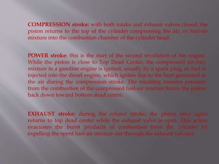 COMPRESSION stroke: with both intake and exhaust valves closed, the
piston returns to the top of the cylinder compressing the air, or fuel-air
mixture into the combustion chamber of the cylinder head.
POWER stroke: this is the start of the second revolution of the engine.
While the piston is close to Top Dead Center, the compressed air–fuel
mixture in a gasoline engine is ignited, usually by a spark plug, or fuel is
injected into the diesel engine, which ignites due to the heat generated in
the air during the compression stroke. The resulting massive pressure
from the combustion of the compressed fuel-air mixture forces the piston
back down toward bottom dead centre.
EXHAUST stroke: during the exhaust stroke, the piston once again
returns to top dead center while the exhaust valve is open. This action
evacuates the burnt products of combustion from the cylinder by
expelling the spent fuel-air mixture out through the exhaust valve(s).
 