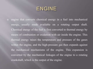  engine that converts chemical energy in a fuel into mechanical
energy, usually made available on a rotating output shaft.
Chemical energy of the fuel is first converted to thermal energy by
means of combustion or oxidation with air inside the engine. This
thermal energy raises the temperature and pressure of the gases
within the engine, and the high-pressure gas then expands against
the mechanical mechanisms of the engine. This expansion is
converted by the mechanical linkages of the engine to a rotating
crankshaft, which is the output of the engine.
 