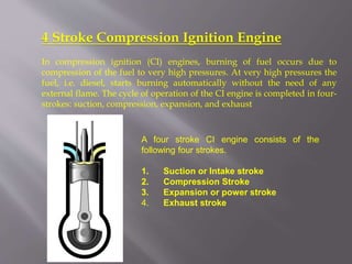 4 Stroke Compression Ignition Engine
In compression ignition (CI) engines, burning of fuel occurs due to
compression of the fuel to very high pressures. At very high pressures the
fuel, i.e. diesel, starts burning automatically without the need of any
external flame. The cycle of operation of the CI engine is completed in four-
strokes: suction, compression, expansion, and exhaust
A four stroke CI engine consists of the
following four strokes.
1. Suction or Intake stroke
2. Compression Stroke
3. Expansion or power stroke
4. Exhaust stroke
 