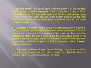 1. Suction Stroke: This stroke starts when the piston is at the top dead
centre. When it moves downwards it will create suction and only air
enters the cylinder. The inlet valve is open at this time and exhaust valve
is closed. When the piston reaches at the bottom dead centre the inlet
valve closes and the suction stroke ends. It all takes place in 180º of the
crankshaft rotation.
2. Compression stroke: In this stroke the piston starts moving upward.
During this stroke both the inlet and exhaust valves are closed. The air is
compressed by the upward movement of the piston. At the end of the
compression stroke the fuel is injected into the combustion chamber. An
injector is provided to inject the fuel. At the end of compression stroke the
temperature is sufficient to ignite the fuel and the combustion of fuel-air
mixture takes place.
3. Expansion or Power Stroke: Due to the high pressure of the burnt
gases the piston moves towards bottom dead centre. Both the inlet and
exhaust valve remains closed during the stroke.
 