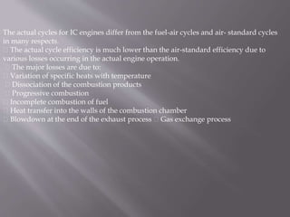 The actual cycles for IC engines differ from the fuel-air cycles and air- standard cycles
in many respects.
The actual cycle efficiency is much lower than the air-standard efficiency due to
various losses occurring in the actual engine operation.
The major losses are due to:
Variation of specific heats with temperature
Dissociation of the combustion products
Progressive combustion
Incomplete combustion of fuel
Heat transfer into the walls of the combustion chamber
Blowdown at the end of the exhaust process Gas exchange process
 