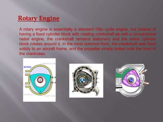 Rotary Engine
A rotary engine is essentially a standard Otto cycle engine, but instead of
having a fixed cylinder block with rotating crankshaft as with a conventional
radial engine, the crankshaft remains stationary and the entire cylinder
block rotates around it. In the most common form, the crankshaft was fixed
solidly to an aircraft frame, and the propeller simply bolted onto the front of
the crankcase.
 