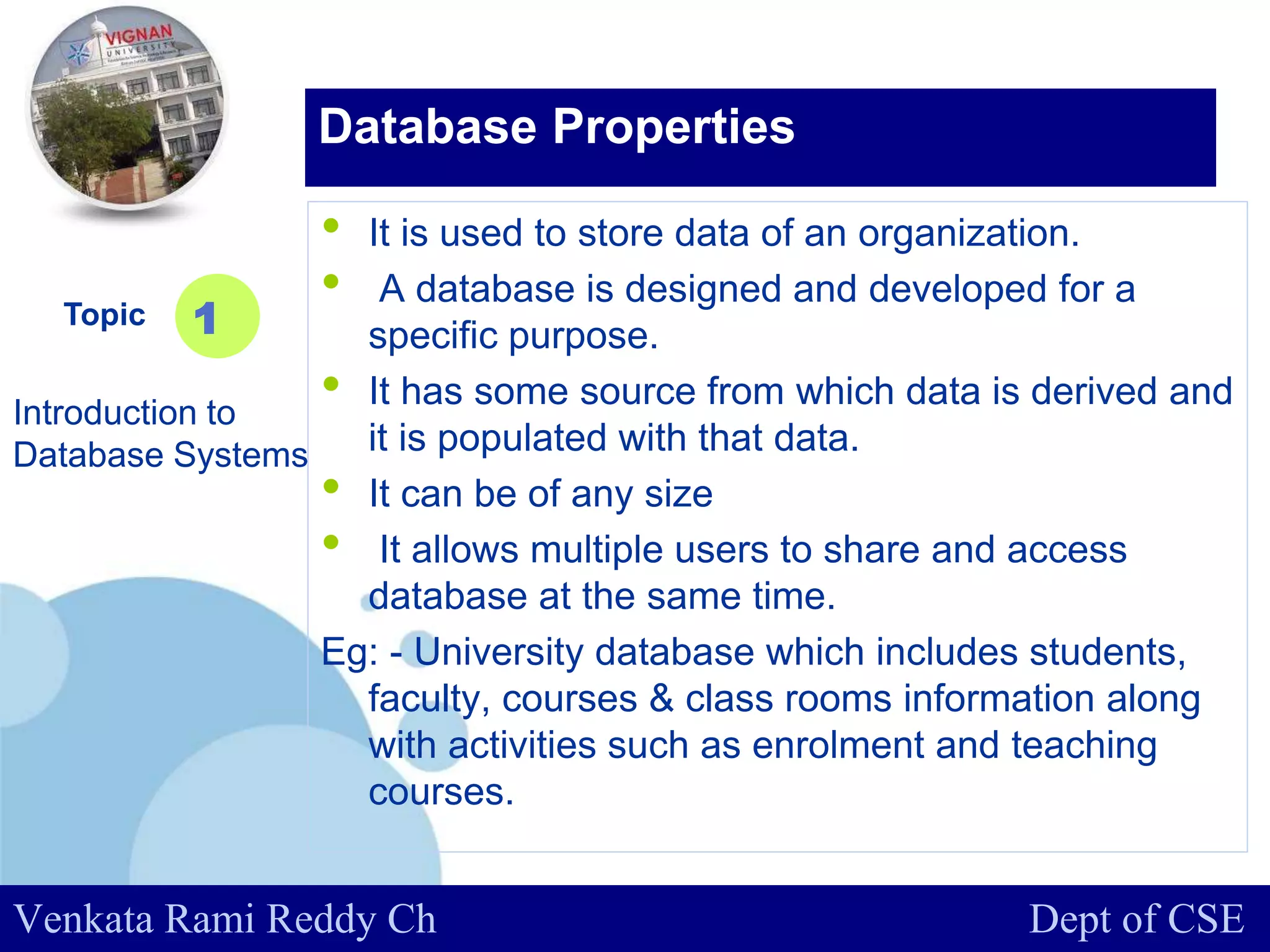 www.company.com
• It is used to store data of an organization.
• A database is designed and developed for a
specific purpose.
• It has some source from which data is derived and
it is populated with that data.
• It can be of any size
• It allows multiple users to share and access
database at the same time.
Eg: - University database which includes students,
faculty, courses & class rooms information along
with activities such as enrolment and teaching
courses.
Topic
Introduction to
Database Systems
1
Database Properties
Venkata Rami Reddy Ch Dept of CSE
 