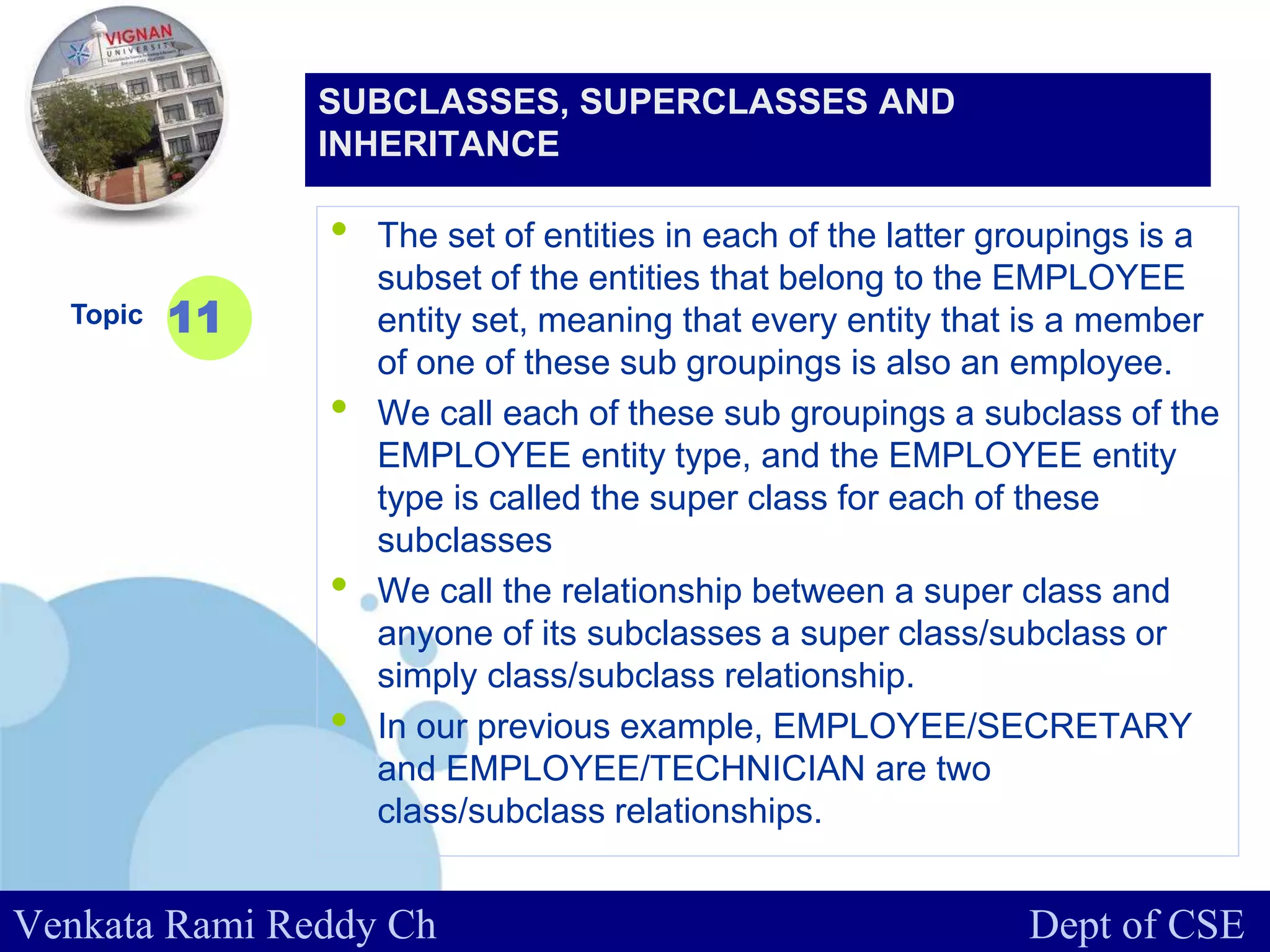 www.company.com
• The set of entities in each of the latter groupings is a
subset of the entities that belong to the EMPLOYEE
entity set, meaning that every entity that is a member
of one of these sub groupings is also an employee.
• We call each of these sub groupings a subclass of the
EMPLOYEE entity type, and the EMPLOYEE entity
type is called the super class for each of these
subclasses
• We call the relationship between a super class and
anyone of its subclasses a super class/subclass or
simply class/subclass relationship.
• In our previous example, EMPLOYEE/SECRETARY
and EMPLOYEE/TECHNICIAN are two
class/subclass relationships.
Topic 11
SUBCLASSES, SUPERCLASSES AND
INHERITANCE
Venkata Rami Reddy Ch Dept of CSE
 