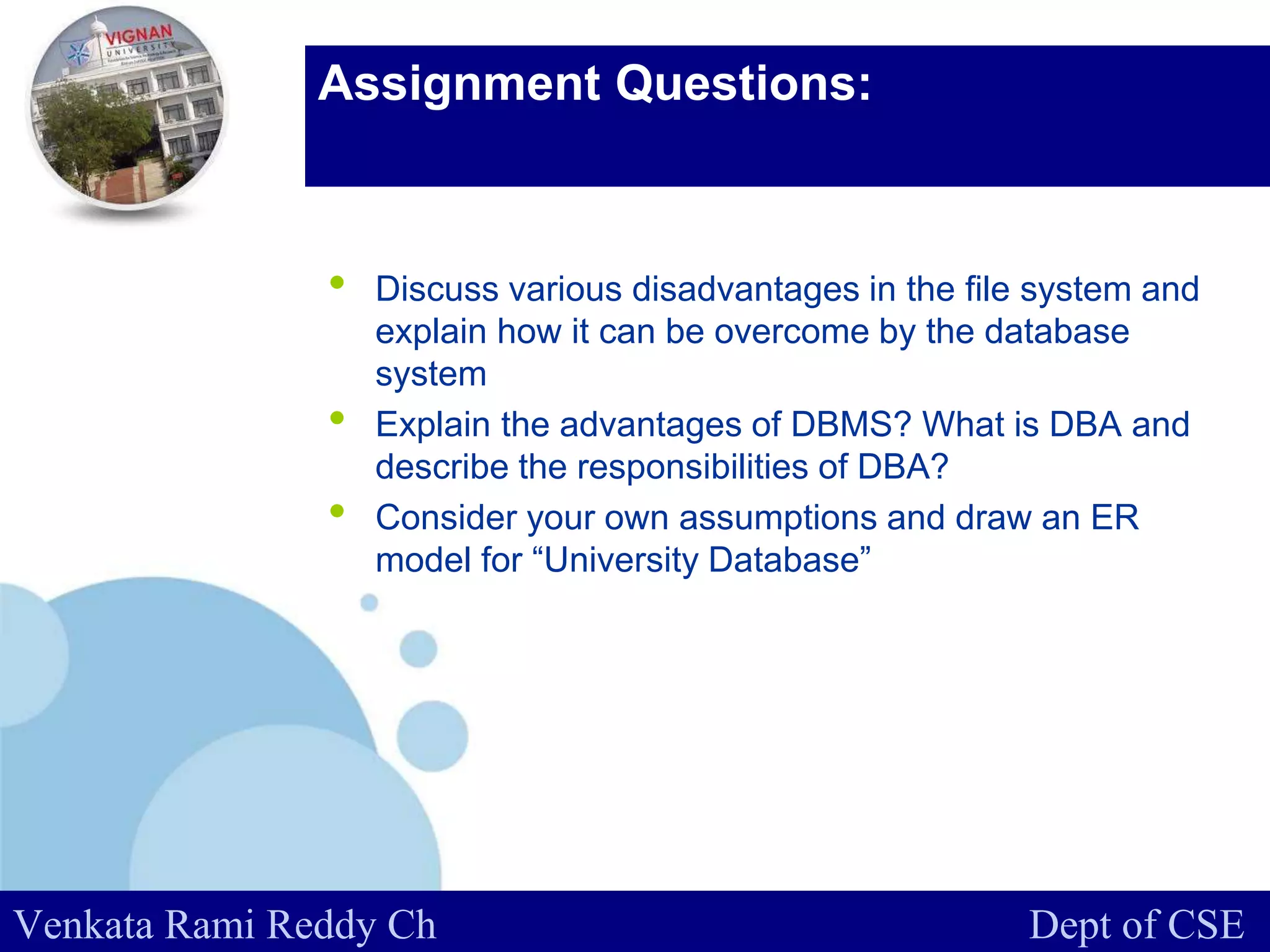 www.company.com
Assignment Questions:
• Discuss various disadvantages in the file system and
explain how it can be overcome by the database
system
• Explain the advantages of DBMS? What is DBA and
describe the responsibilities of DBA?
• Consider your own assumptions and draw an ER
model for “University Database”
Venkata Rami Reddy Ch Dept of CSE
 