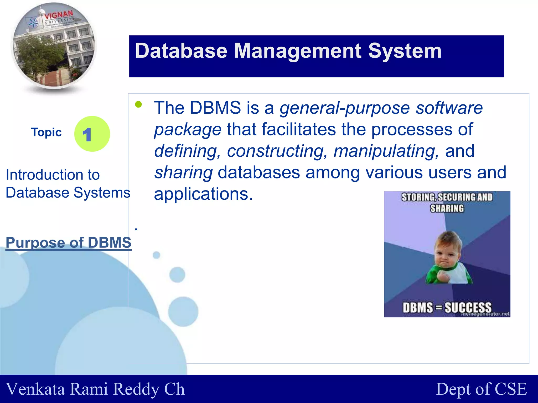 www.company.com
• The DBMS is a general-purpose software
package that facilitates the processes of
defining, constructing, manipulating, and
sharing databases among various users and
applications.
.
Topic
Introduction to
Database Systems
1
Database Management System
Venkata Rami Reddy Ch Dept of CSE
Purpose of DBMS
 