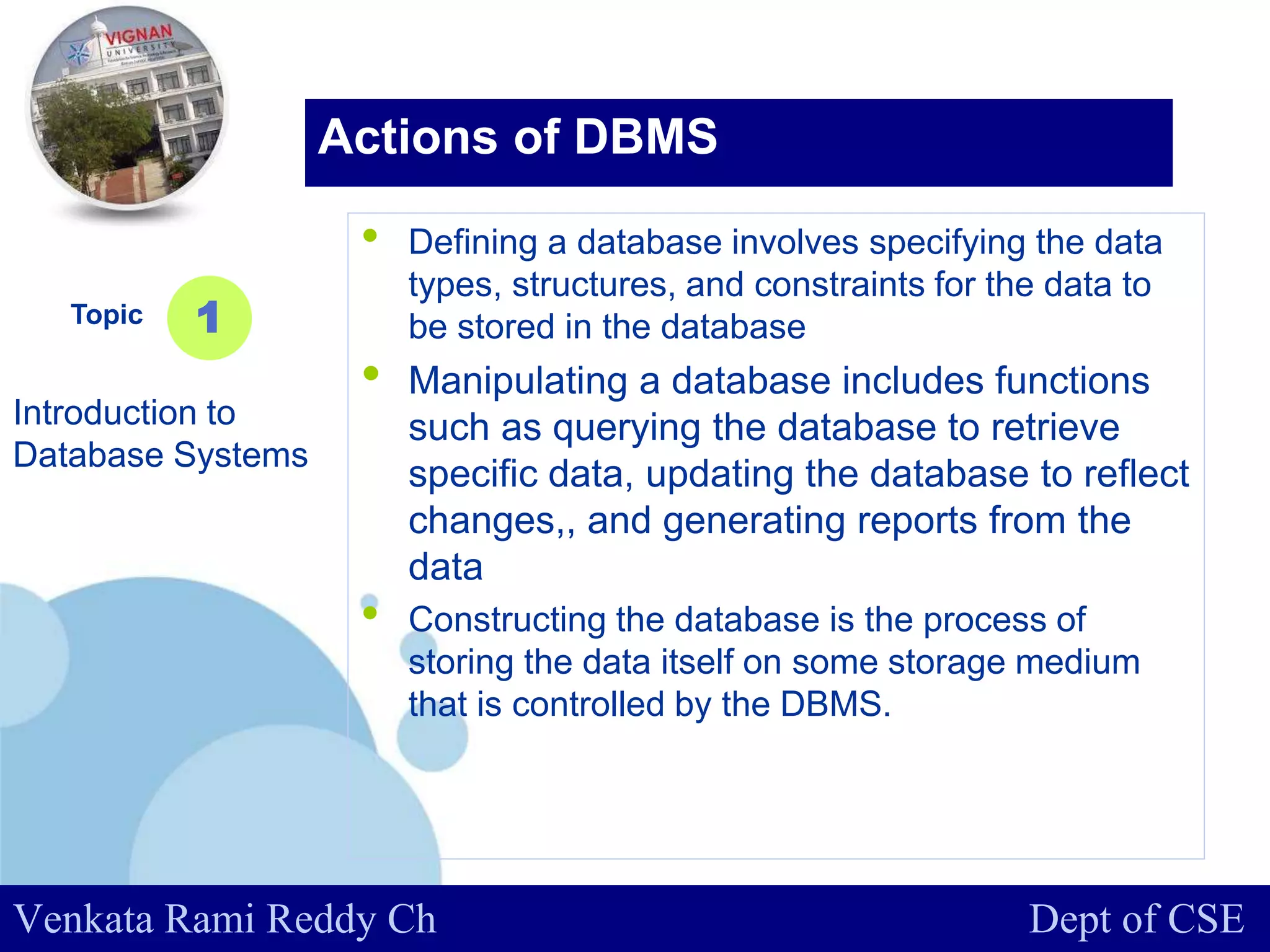 www.company.com
• Defining a database involves specifying the data
types, structures, and constraints for the data to
be stored in the database
• Manipulating a database includes functions
such as querying the database to retrieve
specific data, updating the database to reflect
changes,, and generating reports from the
data
• Constructing the database is the process of
storing the data itself on some storage medium
that is controlled by the DBMS.
Topic
Introduction to
Database Systems
1
Actions of DBMS
Venkata Rami Reddy Ch Dept of CSE
 