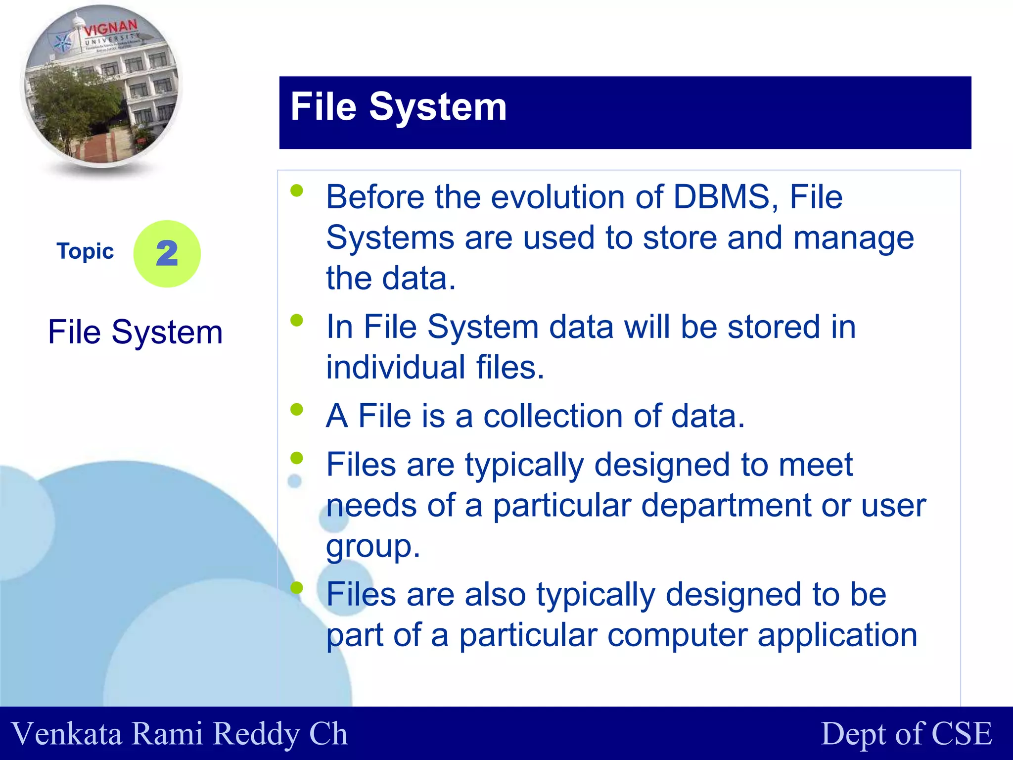 www.company.com
• Before the evolution of DBMS, File
Systems are used to store and manage
the data.
• In File System data will be stored in
individual files.
• A File is a collection of data.
• Files are typically designed to meet
needs of a particular department or user
group.
• Files are also typically designed to be
part of a particular computer application
Topic
File System
2
File System
Venkata Rami Reddy Ch Dept of CSE
 