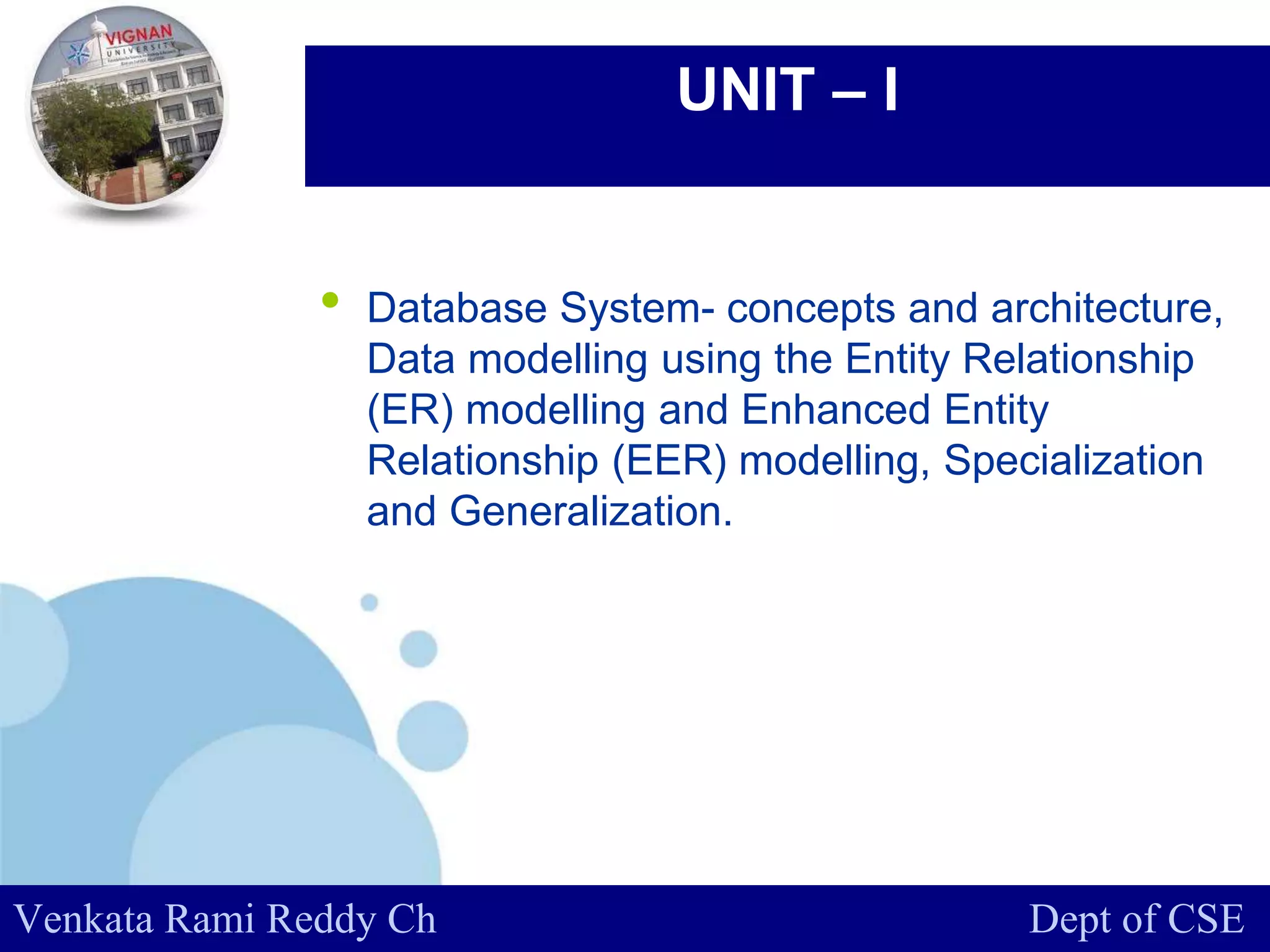 www.company.com
UNIT – I
• Database System- concepts and architecture,
Data modelling using the Entity Relationship
(ER) modelling and Enhanced Entity
Relationship (EER) modelling, Specialization
and Generalization.
Venkata Rami Reddy Ch Dept of CSE
 