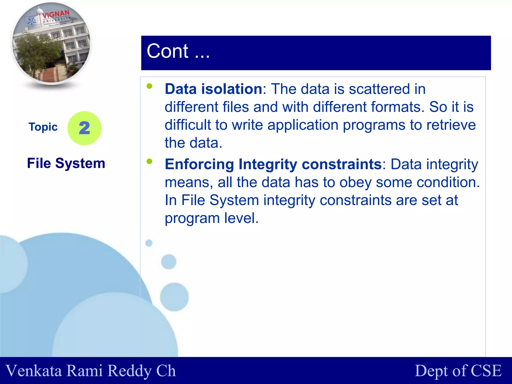 www.company.com
• Data isolation: The data is scattered in
different files and with different formats. So it is
difficult to write application programs to retrieve
the data.
• Enforcing Integrity constraints: Data integrity
means, all the data has to obey some condition.
In File System integrity constraints are set at
program level.
Topic
File System
2
Cont ...
Venkata Rami Reddy Ch Dept of CSE
 
