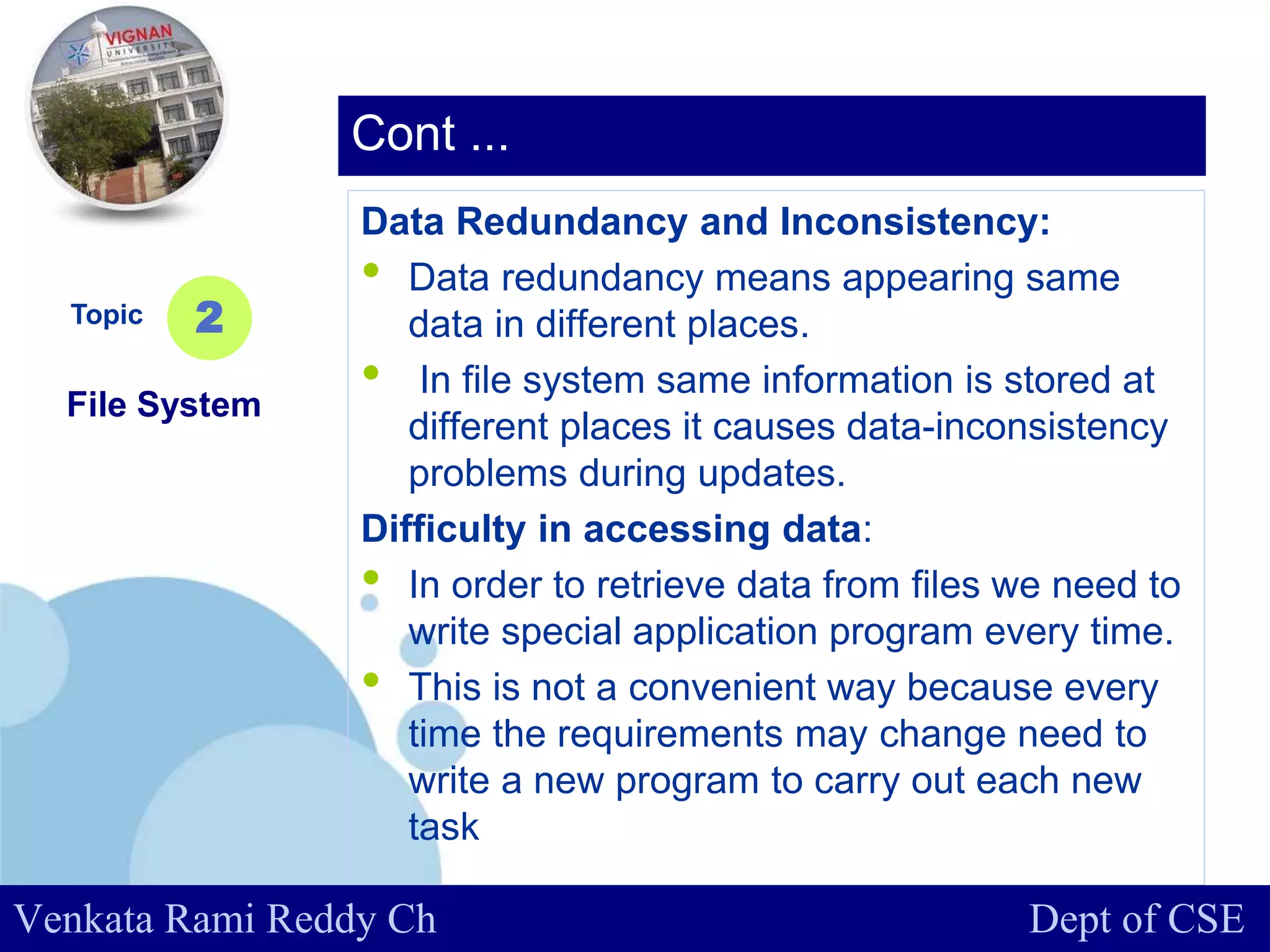 www.company.com
Data Redundancy and Inconsistency:
• Data redundancy means appearing same
data in different places.
• In file system same information is stored at
different places it causes data-inconsistency
problems during updates.
Difficulty in accessing data:
• In order to retrieve data from files we need to
write special application program every time.
• This is not a convenient way because every
time the requirements may change need to
write a new program to carry out each new
task
Topic
File System
2
Cont ...
Venkata Rami Reddy Ch Dept of CSE
 