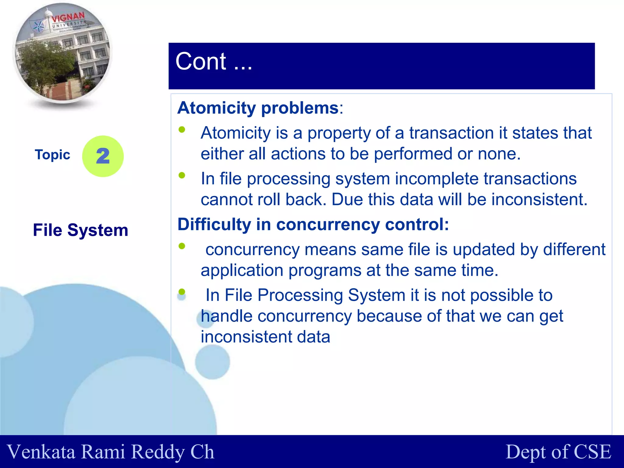 www.company.com
Atomicity problems:
• Atomicity is a property of a transaction it states that
either all actions to be performed or none.
• In file processing system incomplete transactions
cannot roll back. Due this data will be inconsistent.
Difficulty in concurrency control:
• concurrency means same file is updated by different
application programs at the same time.
• In File Processing System it is not possible to
handle concurrency because of that we can get
inconsistent data
Topic
File System
2
Cont ...
Venkata Rami Reddy Ch Dept of CSE
 