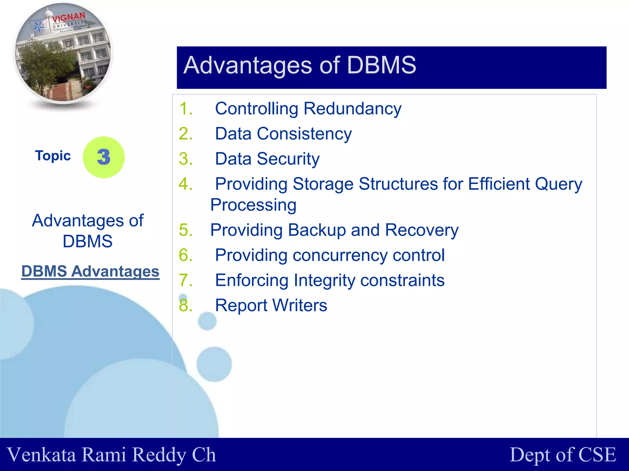 www.company.com
1. Controlling Redundancy
2. Data Consistency
3. Data Security
4. Providing Storage Structures for Efficient Query
Processing
5. Providing Backup and Recovery
6. Providing concurrency control
7. Enforcing Integrity constraints
8. Report Writers
Topic
Advantages of
DBMS
3
Advantages of DBMS
Venkata Rami Reddy Ch Dept of CSE
DBMS Advantages
 