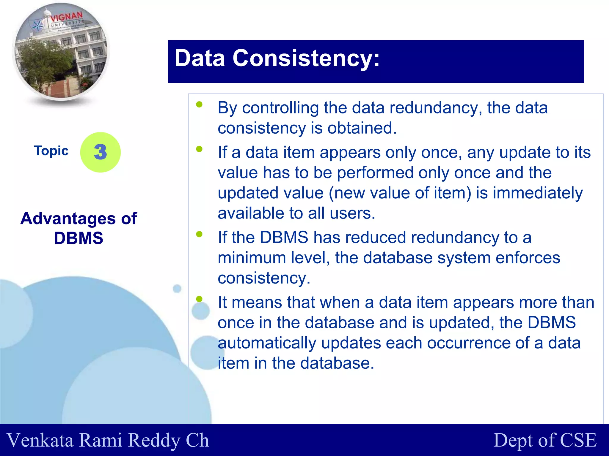 www.company.com
• By controlling the data redundancy, the data
consistency is obtained.
• If a data item appears only once, any update to its
value has to be performed only once and the
updated value (new value of item) is immediately
available to all users.
• If the DBMS has reduced redundancy to a
minimum level, the database system enforces
consistency.
• It means that when a data item appears more than
once in the database and is updated, the DBMS
automatically updates each occurrence of a data
item in the database.
Topic
Advantages of
DBMS
3
Data Consistency:
Venkata Rami Reddy Ch Dept of CSE
 