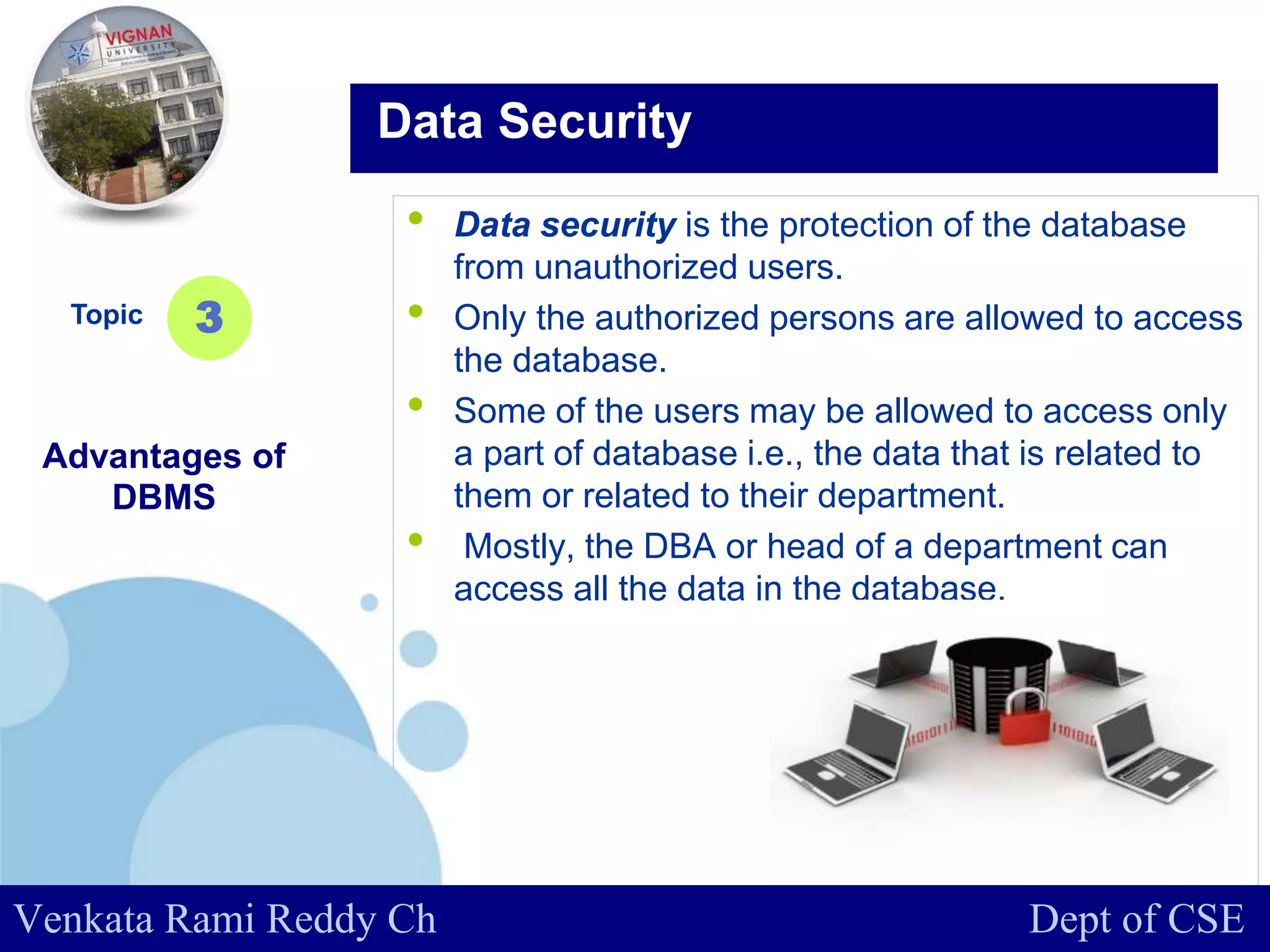 www.company.com
• Data security is the protection of the database
from unauthorized users.
• Only the authorized persons are allowed to access
the database.
• Some of the users may be allowed to access only
a part of database i.e., the data that is related to
them or related to their department.
• Mostly, the DBA or head of a department can
access all the data in the database.
Topic
Advantages of
DBMS
3
Data Security
Venkata Rami Reddy Ch Dept of CSE
 