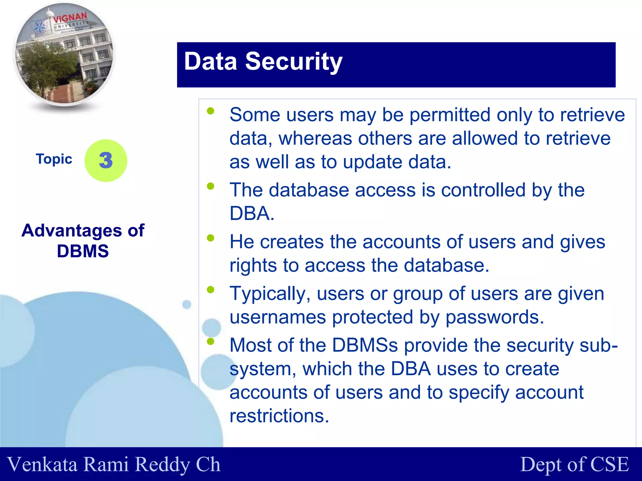 www.company.com
• Some users may be permitted only to retrieve
data, whereas others are allowed to retrieve
as well as to update data.
• The database access is controlled by the
DBA.
• He creates the accounts of users and gives
rights to access the database.
• Typically, users or group of users are given
usernames protected by passwords.
• Most of the DBMSs provide the security sub-
system, which the DBA uses to create
accounts of users and to specify account
restrictions.
Topic
Advantages of
DBMS
3
Data Security
Venkata Rami Reddy Ch Dept of CSE
 