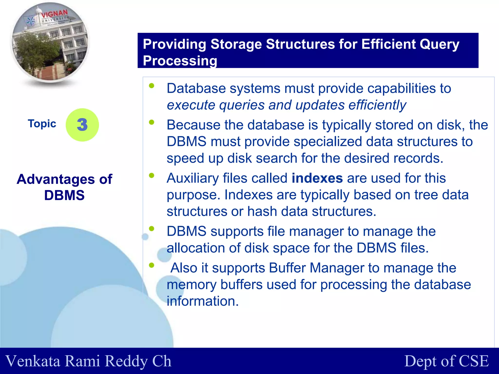 www.company.com
• Database systems must provide capabilities to
execute queries and updates efficiently
• Because the database is typically stored on disk, the
DBMS must provide specialized data structures to
speed up disk search for the desired records.
• Auxiliary files called indexes are used for this
purpose. Indexes are typically based on tree data
structures or hash data structures.
• DBMS supports file manager to manage the
allocation of disk space for the DBMS files.
• Also it supports Buffer Manager to manage the
memory buffers used for processing the database
information.
Topic
Advantages of
DBMS
3
Providing Storage Structures for Efficient Query
Processing
Venkata Rami Reddy Ch Dept of CSE
 