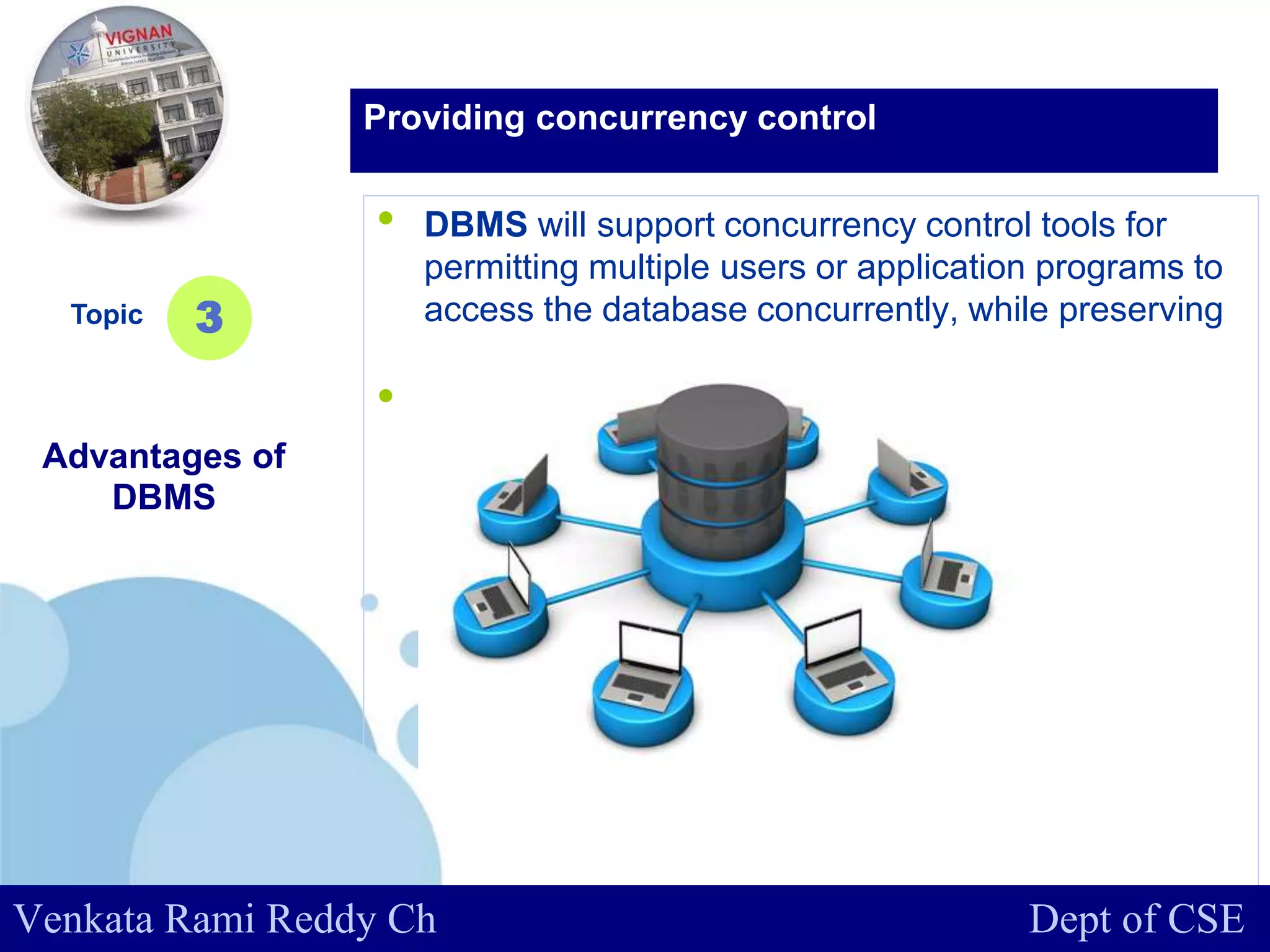 www.company.com
• DBMS will support concurrency control tools for
permitting multiple users or application programs to
access the database concurrently, while preserving
the consistency of database.
• .
Topic
Advantages of
DBMS
3
Providing concurrency control
Venkata Rami Reddy Ch Dept of CSE
 