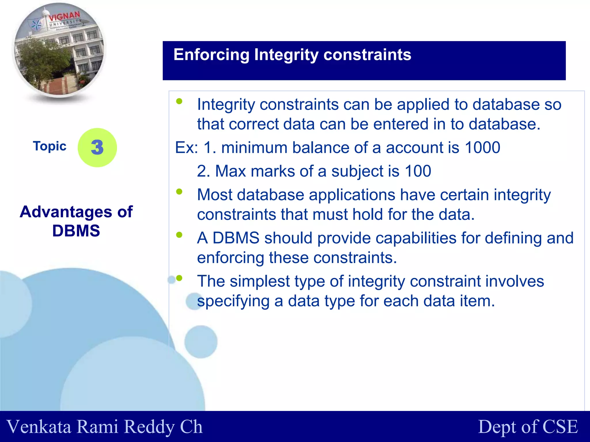 www.company.com
• Integrity constraints can be applied to database so
that correct data can be entered in to database.
Ex: 1. minimum balance of a account is 1000
2. Max marks of a subject is 100
• Most database applications have certain integrity
constraints that must hold for the data.
• A DBMS should provide capabilities for defining and
enforcing these constraints.
• The simplest type of integrity constraint involves
specifying a data type for each data item.
Topic
Advantages of
DBMS
3
Enforcing Integrity constraints
Venkata Rami Reddy Ch Dept of CSE
 